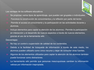 Las ventajas de los software educativos
 Se propician varios tipos de aprendizaje, que pueden ser grupales o individuales.
 Favorece la construcción de conocimientos y la reflexión por parte del lector.
 Permite el acceso al conocimiento y la participación en las actividades docente y
alumnos.
 Incluye elementos para captar la atención de los alumnos.- Permite la participación
en interacción y el desarrollo de nuevos aspectos a través de nuevos elementos,
gracias al uso de la herramienta wiki.
Desventajas:
 No hay un control o supervisión de calidad de los contenidos.
 Debido a la facilidad de búsqueda de información a través de este medio, los
alumnos pueden utilizarlo como único recurso y dejar de consultar otras fuentes.
 Algunos de los elementos utilizados para captar la atención de los alumnos también
puede funcionar como distractores.
 La herramienta wiki permite que personas inescrupulosas cambien la información
valiosa por información inapropiada.
 