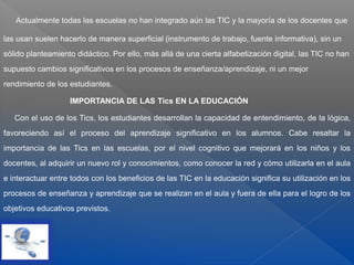 Actualmente todas las escuelas no han integrado aún las TIC y la mayoría de los docentes que
las usan suelen hacerlo de manera superficial (instrumento de trabajo, fuente informativa), sin un
sólido planteamiento didáctico. Por ello, más allá de una cierta alfabetización digital, las TIC no han
supuesto cambios significativos en los procesos de enseñanza/aprendizaje, ni un mejor
rendimiento de los estudiantes.
IMPORTANCIA DE LAS Tics EN LA EDUCACIÓN
Con el uso de los Tics, los estudiantes desarrollan la capacidad de entendimiento, de la lógica,
favoreciendo así el proceso del aprendizaje significativo en los alumnos. Cabe resaltar la
importancia de las Tics en las escuelas, por el nivel cognitivo que mejorará en los niños y los
docentes, al adquirir un nuevo rol y conocimientos, como conocer la red y cómo utilizarla en el aula
e interactuar entre todos con los beneficios de las TIC en la educación significa su utilización en los
procesos de enseñanza y aprendizaje que se realizan en el aula y fuera de ella para el logro de los
objetivos educativos previstos.
 