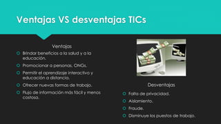 Ventajas VS desventajas TICs
Ventajas
 Brindar beneficios a la salud y a la
educación.
 Promocionar a personas, ONGs.
 Permitir el aprendizaje interactivo y
educación a distancia.
 Ofrecer nuevas formas de trabajo.
 Flujo de información más fácil y menos
costosa.
Desventajas
 Falta de privacidad.
 Aislamiento.
 Fraude.
 Disminuye los puestos de trabajo.
 