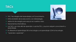 TACs
 TAC: Tecnologías del Aprendizaje y el Conocimiento.
 Entra el ámbito de la educación y la metodología.
 Aplicar la tecnología para educar en nuestras vidas.
 Herramientas informáticas.
 Las TACs van más allá de aprender a usar las TICs, y buscan adquirir conocimiento y
aprendizaje.
 Es diferente el aprendizaje DE la tecnología a el aprendizaje CON la tecnología.
 “Aprender a aprender”.
 