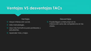 Ventajas VS desventajas TACs
Ventajas
 Mayor interacción social.
 Más metodología.
 Usos más formativos para profesores y
estudiantes.
 Aprender más y mejor.
Desventajas
 Puede llegar a interrumpir en la
interacción sana de competencia en las
clases.
 
