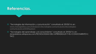 Referencias.
 “Tecnologías de información y comunicación” consultado el: 29/05/14, en:
www.monografías.com/trabajos37/tecnologías-comunicación/tecnologías-
comunicación.shtml#queson
 “Tecnologías del aprendizaje y el conocimiento” consultado el: 29/05/14, en:
donpalabras.wikispaces.com/TECNOLOGÍAS+DEL+APRENDIZAJE+Y+EL+CONOCIMIENTO+(
TAC)
 