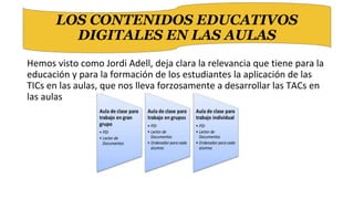 Hemos visto como Jordi Adell, deja clara la relevancia que tiene para la
educación y para la formación de los estudiantes la aplicación de las
TICs en las aulas, que nos lleva forzosamente a desarrollar las TACs en
las aulas
LOS CONTENIDOS EDUCATIVOS
DIGITALES EN LAS AULAS
 