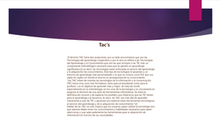 Tac's
El término TAC tiene dos acepciones, por un lado encontramos que son las
Tecnologías del aprendizaje cooperativo y por el otro se refiere a las Tecnologías
del Aprendizaje y el Conocimiento que son las que incluyen a las TIC más un
componente metodológico necesario para que se genere un aprendizaje
significativo,[1] es decir, las tecnologías están enfocadas al servicio del aprendizaje
y la adquisición de conocimientos. Este tipo de tecnologías le apuestan a un
entorno de aprendizaje más personalizado o lo que se conoce como PLE (por sus
siglas en inglés) en donde el alumno es protagonista de su conocimiento.
“Las TAC tratan de orientar las tecnologías de la información y la comunicación
(TIC) hacia unos usos más formativos, tanto para el estudiante como para el
profesor, con el objetivo de aprender más y mejor. Se trata de incidir
especialmente en la metodología, en los usos de la tecnología y no únicamente en
asegurar el dominio de una serie de herramientas informáticas. Se trata en
definitiva de conocer y de explorar los posibles usos didácticos que las TIC tienen
para el aprendizaje y la docencia. Es decir, las TAC van más allá de aprender
meramente a usar las TIC y apuestan por explorar estas herramientas tecnológicas
al servicio del aprendizaje y de la adquisición de conocimiento.”[2]
Hablar de las TAC no solo implica que los usuarios sepan utilizar la tecnología sino
que además deben tener los conocimientos y habilidades necesarios para saber
seleccionar y usar adecuadamente las herramientas para la adquisición de
información en función de sus necesidades.
 