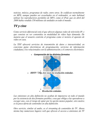 noticias, música, programas de radio, entre otros. Se codifican normalmente
en MPS, aunque pueden ser escuchados en el ordenador, es más habitual
utilizar los reproductores portátiles de MP3, como el iPod, que en abril del
2008 había vendido 150 millones de unidades en todo el mundo.

TV y cine
Como servicio diferencial está el que ofrecen algunas redes de televisión IP, y
que consiste en ver contenidos en modalidad de vídeo bajo demanda. De
manera que el usuario controla el programa como si tuviera el aparato de
vídeo en casa.
La TDT ofrecerá servicios de transmisión de datos e interactividad, en
concretas guías electrónicas de programación, servicios de información
ciudadana y los relacionados con la administración y el comercio electrónico.


Comparación de los distintos formatos




HDTV 720p, tres veces la resolución estándar.




Resolución estándar.

Las emisiones en alta definición no acaban de imponerse en todo el mundo
por la existencia de dos formatos posibles, cosa que obliga a las operadoras a
escoger uno, con el riesgo de optar por la opción menos popular, otro motivo
es la poca oferta de contenidos en alta definición.
Otro servicio, similar al audio, es el streaming de contenidos de TV. Ahora
mismo hay numerosos lugares web que ofrecen el acceso a emisiones de TV

 
