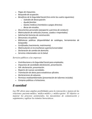 













Pagos de impuestos.
Búsqueda de ocupación.
Beneficios de la Seguridad Social (tres entre los cuatro siguientes).
o Subsidio de desocupación.
o Ayuda familiar.
o Gastos médicos (reembolso o pagos directos).
o Becas de estudios.
Documentos personales (pasaporte y permiso de conducir).
Matriculación de vehículos (nuevos, usados e importados).
Solicitud de licencias de construcción.
Denuncias a la policía.
Bibliotecas públicas (disponibilidad de catálogos, herramientas de
búsqueda).
Certificados (nacimiento, matrimonio).
Matriculación en la enseñanza superior/universidad.
Declaración de cambio de domicilio.
Servicios relacionados con la Salud.

Servicios públicos a las empresas:









Contribuciones a la Seguridad Social para empleados.
Impuestos de sociedades:declaración, presentación.
IVA: declaración, presentación.
Registro de nuevas sociedades.
Tramitación de datos para estadísticas oficiales.
Declaraciones de aduanas.
Permisos medioambientales (presentación de informes incluido).
Compras públicas o licitaciones.

E-sanidad
Las TIC abren unas amplias posibilidades para la renovación y mejora de las
relaciones paciente-médico, médico-médico y médico-gestor. El objetivo es
mejorar los procesos asistenciales, los mecanismos de comunicación y
seguimiento y agilizar los trámites burocráticos.

 