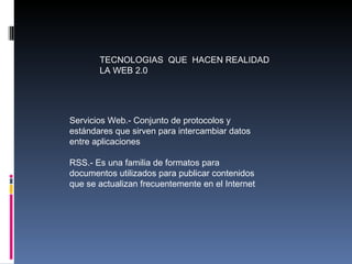 TECNOLOGIAS  QUE  HACEN REALIDAD LA WEB 2.0 Servicios Web.- Conjunto de protocolos y estándares que sirven para intercambiar datos entre aplicaciones RSS.- Es una familia de formatos para documentos utilizados para publicar contenidos que se actualizan frecuentemente en el Internet 
