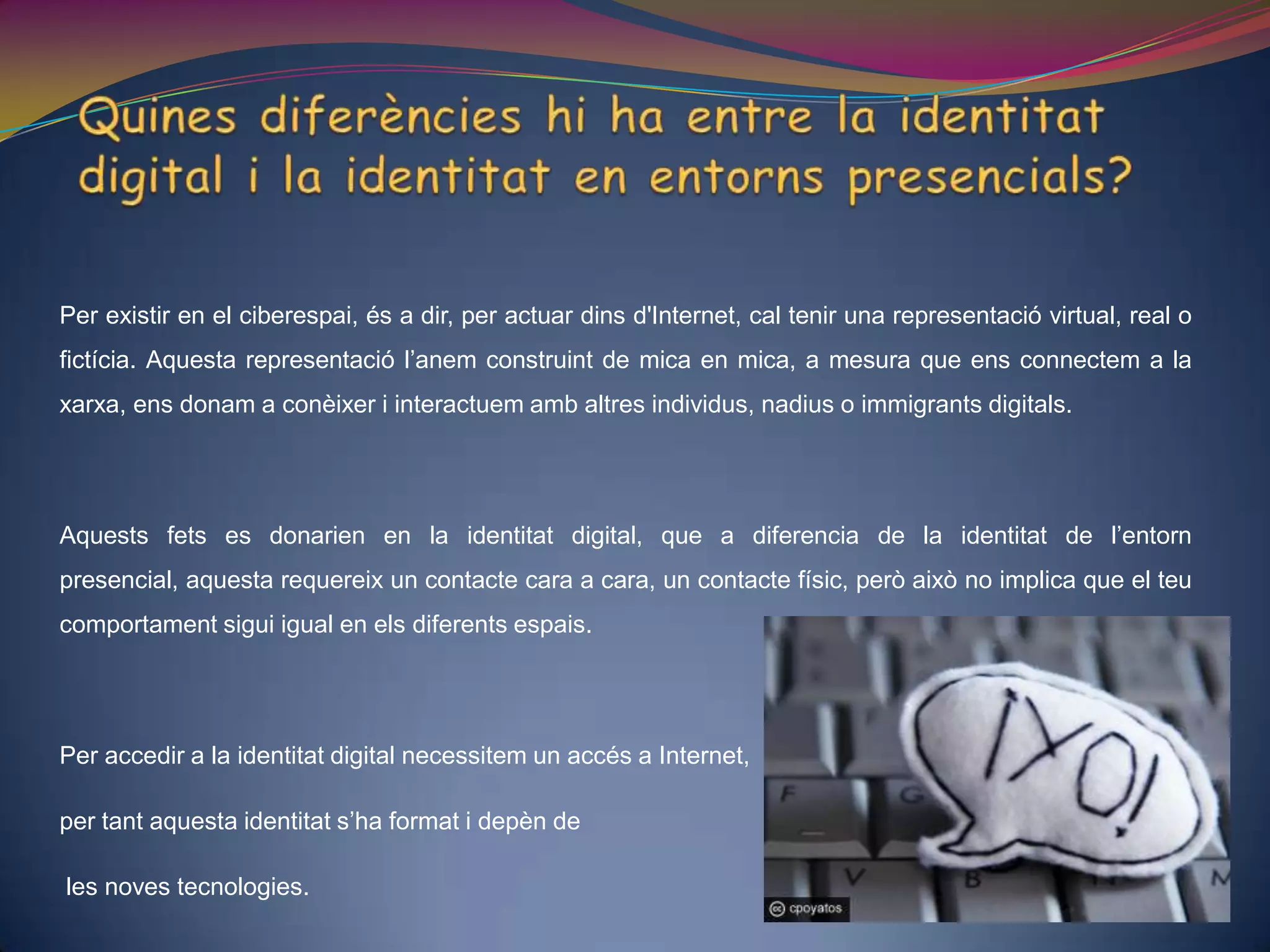 Quines diferències hi ha entre la identitat digital i la identitat en entorns presencials? Per existir en el ciberespai, és a dir, per actuar dins d'Internet, cal tenir una representació virtual, real o fictícia. Aquesta representació l’anem construint de mica en mica, a mesura que ens connectem a la xarxa, ens donam a conèixer i interactuem amb altres individus, nadius o immigrants digitals.Aquests fets es donarien en la identitat digital, que a diferencia de la identitat de l’entorn presencial, aquesta requereix un contacte cara a cara, un contacte físic, però això no implica que el teu comportament sigui igual en els diferents espais. Per accedir a la identitat digital necessitem un accés a Internet, per tant aquesta identitat s’ha format i depèn deles noves tecnologies. 