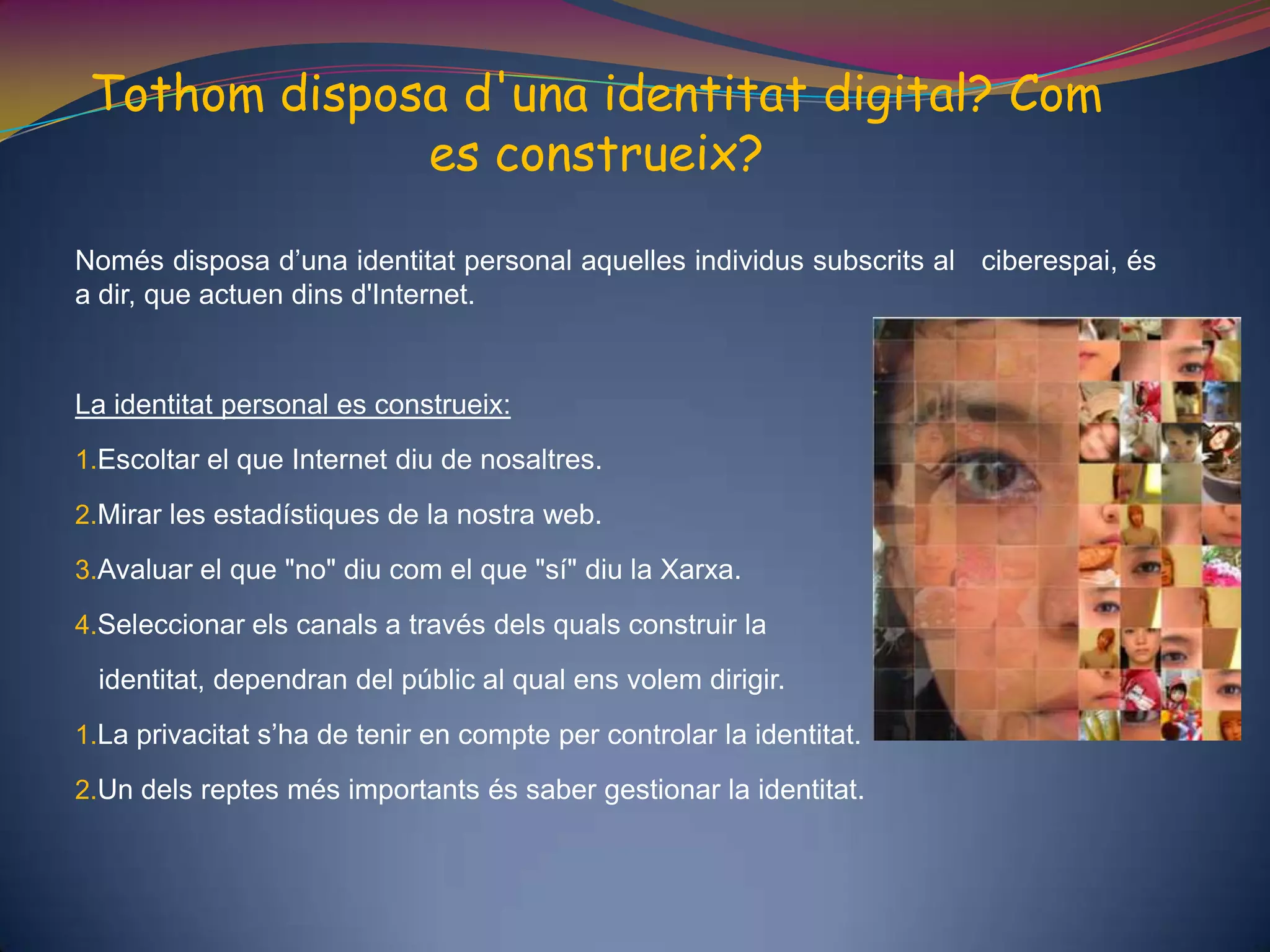 Tothom disposa d'una identitat digital? Com es construeix? Només disposa d’una identitat personal aquelles individus subscrits al   ciberespai, és a dir, que actuen dins d'Internet. La identitat personal es construeix: Escoltar el que Internet diu de nosaltres. Mirar les estadístiques de la nostra web.Avaluar el que "no" diu com el que "sí" diu la Xarxa. Seleccionar els canals a través dels quals construir la   identitat, dependran del públic al qual ens volem dirigir.La privacitat s’ha de tenir en compte per controlar la identitat. Un dels reptes més importants és saber gestionar la identitat. 