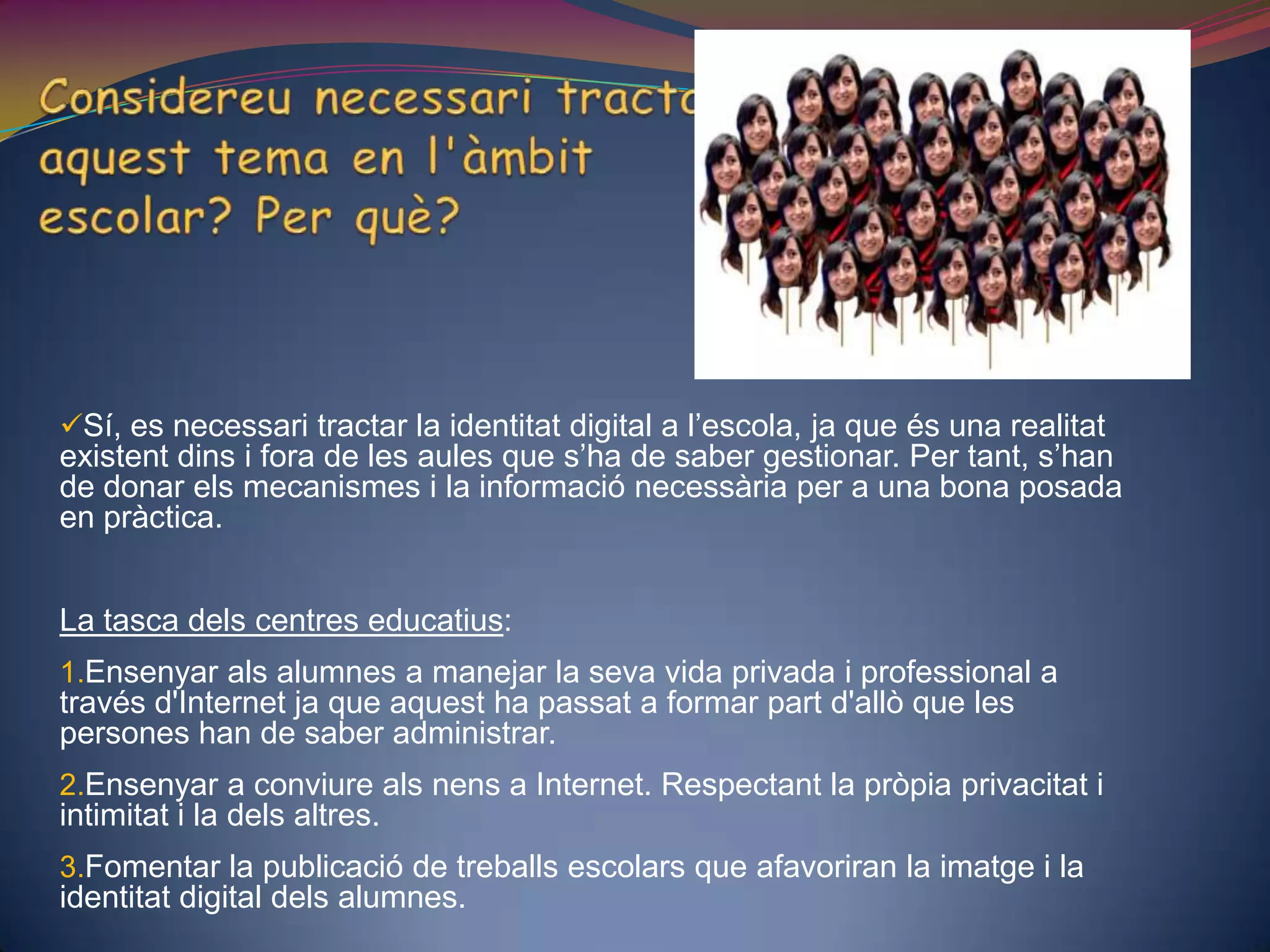 Considereu necessari tractar aquest tema en l'àmbit escolar? Per què?Sí, es necessari tractar la identitat digital a l’escola, ja que és una realitat existent dins i fora de les aules que s’ha de saber gestionar. Per tant, s’han de donar els mecanismes i la informació necessària per a una bona posada en pràctica. La tasca dels centres educatius:Ensenyar als alumnes a manejar la seva vida privada i professional a través d'Internet ja que aquest ha passat a formar part d'allò que les persones han de saber administrar.Ensenyar a conviure als nens a Internet. Respectant la pròpia privacitat i intimitat i la dels altres.Fomentar la publicació de treballs escolars que afavoriran la imatge i la identitat digital dels alumnes. 