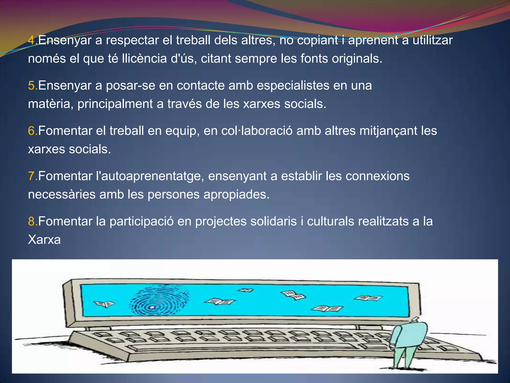 Ensenyar a respectar el treball dels altres, no copiant i aprenent a utilitzar només el que té llicència d'ús, citant sempre les fonts originals.Ensenyar a posar-se en contacte amb especialistes en una matèria, principalment a través de les xarxes socials. Fomentar el treball en equip, en col·laboració amb altres mitjançant les xarxes socials. Fomentar l'autoaprenentatge, ensenyant a establir les connexions necessàries amb les persones apropiades. Fomentar la participació en projectes solidaris i culturals realitzats a la Xarxa 