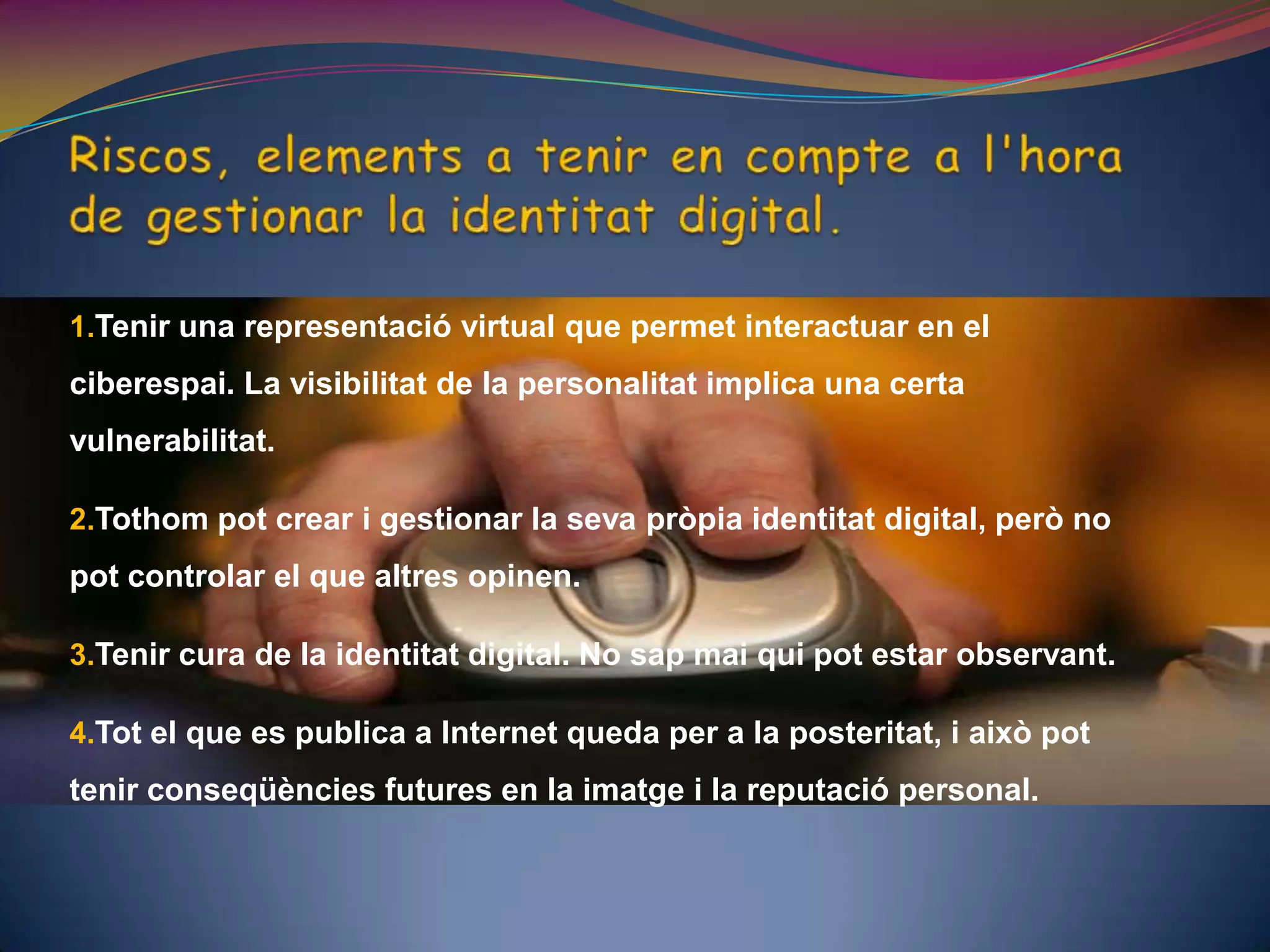 Riscos, elements a tenir en compte a l'hora de gestionar la identitat digital. Tenir una representació virtual que permet interactuar en el ciberespai. La visibilitat de la personalitat implica una certa vulnerabilitat.Tothom pot crear i gestionar la seva pròpia identitat digital, però no pot controlar el que altres opinen. Tenir cura de la identitat digital. No sap mai qui pot estar observant.Tot el que es publica a Internet queda per a la posteritat, i això pot tenir conseqüències futures en la imatge i la reputació personal. 
