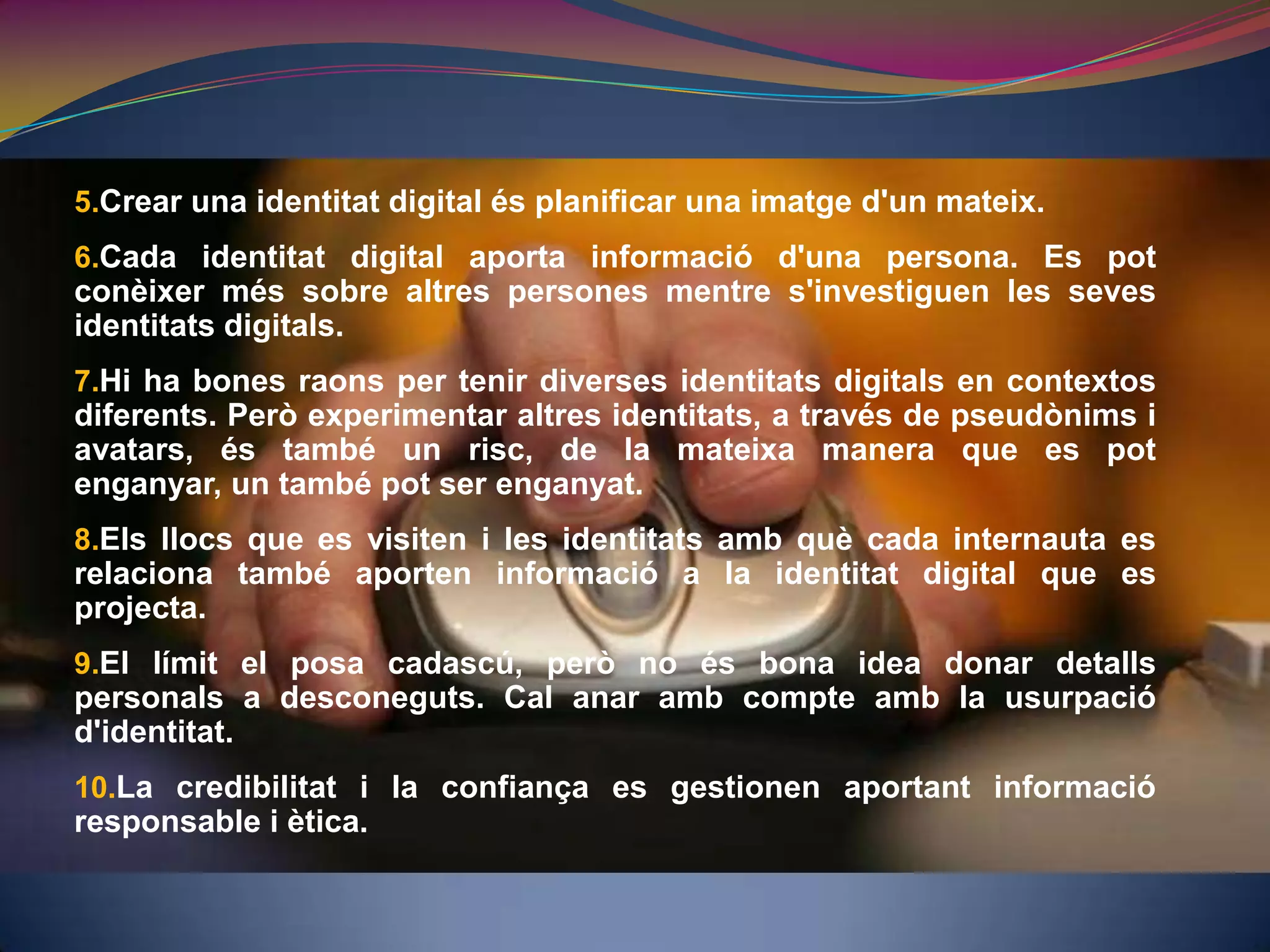 Crear una identitat digital és planificar una imatge d'un mateix. Cada identitat digital aporta informació d'una persona. Es pot conèixer més sobre altres persones mentre s'investiguen les seves identitats digitals.Hi ha bones raons per tenir diverses identitats digitals en contextos diferents. Però experimentar altres identitats, a través de pseudònims i avatars, és també un risc, de la mateixa manera que es pot enganyar, un també pot ser enganyat.Els llocs que es visiten i les identitats amb què cada internauta es relaciona també aporten informació a la identitat digital que es projecta.El límit el posa cadascú, però no és bona idea donar detalls personals a desconeguts. Cal anar amb compte amb la usurpació d'identitat.La credibilitat i la confiança es gestionen aportant informació responsable i ètica.
