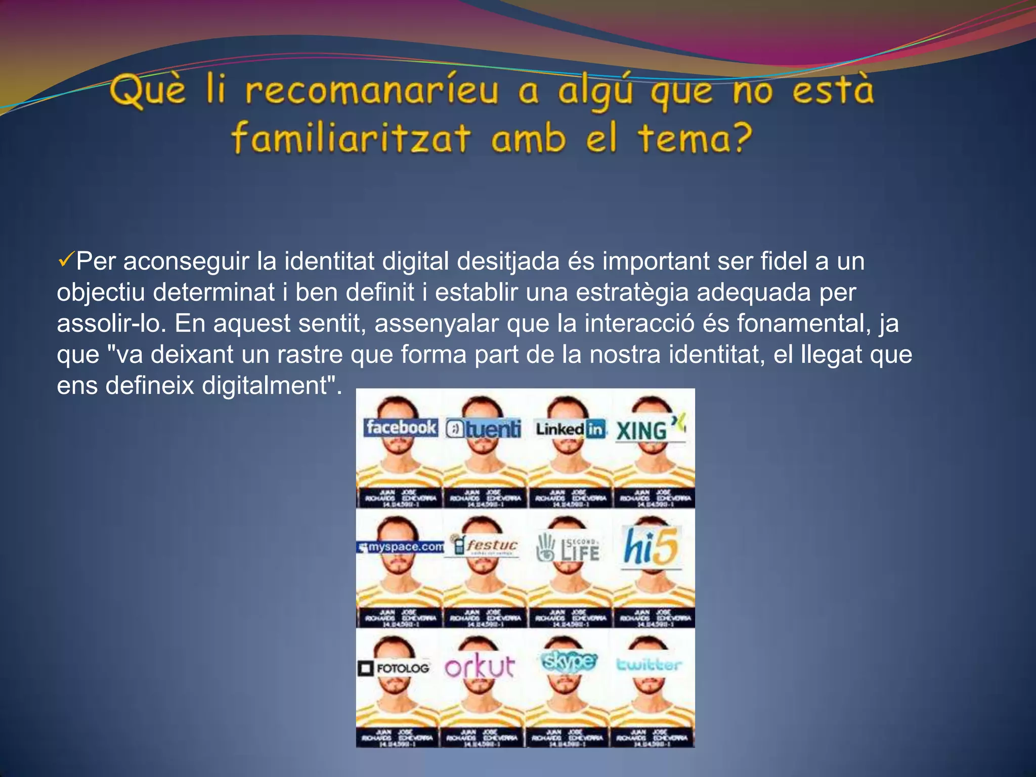 Què li recomanaríeu a algú que no està familiaritzat amb el tema?Per aconseguir la identitat digital desitjada és important ser fidel a un objectiu determinat i ben definit i establir una estratègia adequada per assolir-lo. En aquest sentit, assenyalar que la interacció és fonamental, ja que "va deixant un rastre que forma part de la nostra identitat, el llegat que ens defineix digitalment". Els educadors han de construir una identitat digital? Per què? És important la formació del professorat, que ha de conèixer els riscos existents a Internet. Internet i molt especialment les xarxes socials com a font d'aprenentatge i col·laboració.Per exemple: facebook, twiter,... aquestes xarxes socials poden influir negativament en la vida personal del professorat, ja que sinó es té un bon control d’elles l’alumnat pot indagar en la vida privada del professorat. És molt important que el professorat tingui un bon coneixement de la identitat digital i en faci un bon ús, d’aquesta manera podrà transmetre aquest coneixement als alumnes i a les seves famílies.  No menys important és la formació dels pares i mares que igual que no abandonen els seus fills al carrer perquè juguin quansón petits, tampoc no poden deixar-los sols a Internet, molt especialment quan parlem de nens petits. 