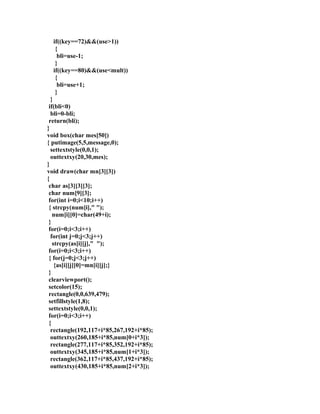 if((key==72)&&(use>1)) 
{ 
bli=use-1; 
} 
if((key==80)&&(use<mult)) 
{ 
bli=use+1; 
} 
} 
if(bli<0) 
bli=0-bli; 
return(bli); 
} 
void box(char mes[50]) 
{ putimage(5,5,message,0); 
settextstyle(0,0,1); 
outtextxy(20,30,mes); 
} 
void draw(char mn[3][3]) 
{ 
char as[3][3][3]; 
char num[9][3]; 
for(int i=0;i<10;i++) 
{ strcpy(num[i]," "); 
num[i][0]=char(49+i); 
} 
for(i=0;i<3;i++) 
for(int j=0;j<3;j++) 
strcpy(as[i][j]," "); 
for(i=0;i<3;i++) 
{ for(j=0;j<3;j++) 
{as[i][j][0]=mn[i][j];} 
} 
clearviewport(); 
setcolor(15); 
rectangle(0,0,639,479); 
setfillstyle(1,8); 
settextstyle(0,0,1); 
for(i=0;i<3;i++) 
{ 
rectangle(192,117+i*85,267,192+i*85); 
outtextxy(260,185+i*85,num[0+i*3]); 
rectangle(277,117+i*85,352,192+i*85); 
outtextxy(345,185+i*85,num[1+i*3]); 
rectangle(362,117+i*85,437,192+i*85); 
outtextxy(430,185+i*85,num[2+i*3]); 
 
