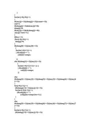 } 
}f 
or(int j=0;j<8;j++) 
{ if((my[j]==3)||(dang[j]==3)||(count==5)) 
end=1; 
if((dang[j]==2)&&(my[j]!=0)) 
dang[j]=0; 
if((my[j]==2)&&(dang[j]==0)) 
{my[j]=3;bre=1;} 
} if(bre==1) 
{for(j=0;j<8;j++) 
dang[j]=0; 
} if((dang[0]==2)||(my[0]==3)) 
{ 
for(int i=0;i<3;i++) 
{ if(col[i][i]==' ') 
col[i][i]=comps; 
}} 
else if((dang[1]==2)||(my[1]==3)) 
{ 
for(int i=0,l=2;i<3;i++,l--) 
{ if(col[i][l]==' ') 
col[i][l]=comps; 
}} 
else 
if((dang[2]==2)||(my[2]==3)||(dang[3]==2)||(my[3]==3)||(dang[4]==2)||(my[4 
]==3)) 
{f 
or(j=0;j<3;j++) 
{if((dang[j+2]==2)||(my[j+2]==3)) 
for(int k=0;k<3;k++) 
{if(col[j][k]==' ') 
{col[j][k]=comps;bre=1;}} 
} 
} 
else 
if((dang[5]==2)||(my[5]==3)||(dang[6]==2)||(my[6]==3)||(dang[7]==2)||(my[7 
]==3)) 
{f 
or(int j=0;j<3;j++) 
{if((dang[j+5]==2)||(my[j+5]==3)) 
 
