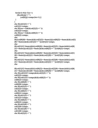 for(int k=0;k<3;k++) 
{if(col[k][j]==' ') 
{col[k][j]=comps;bre=1;}} 
} 
} 
else if(col[1][1]==' ') 
col[1][1]=comps; 
else if((use==2)&&(col[2][2]==' ')) 
col[2][2]=comps; 
else if((use==2)&&(col[0][2]==' ')) 
col[0][2]=comps; 
else 
if((((col[0][0]==hums)&&(col[2][2]==hums))||((col[0][2]==hums)&&(col[2] 
[0]==hums)))&&(col[1][2]==' '))col[1][2]=comps; 
else 
if((col[1][1]!=hums)&&((col[0][0]==hums)||(col[2][2]==hums))&&((col[0] 
[1]==hums)||(col[1][2]==hums))&&(col[0][2]==' '))col[0][2]=comps; 
else 
if((col[1][1]!=hums)&&((col[0][0]==hums)||(col[2][2]==hums))&&((col[1] 
[0]==hums)||(col[2][1]==hums))&&(col[2][0]==' '))col[2][0]=comps; 
else 
if((col[1][1]!=hums)&&((col[0][2]==hums)||(col[2][0]==hums))&&((col[2] 
[1]==hums)||(col[1][2]==hums))&&(col[2][2]==' '))col[2][2]=comps; 
else 
if((col[1][1]!=hums)&&((col[0][2]==hums)||(col[2][0]==hums))&&((col[0] 
[1]==hums)||(col[1][0]==hums))&&(col[0][0]==' '))col[0][0]=comps; 
else if((col[1][1]!=comps)&&(col[2][2]==' ')) 
col[2][2]=comps; 
else if((col[1][1]!=comps)&&(col[0][2]==' ')) 
col[0][2]=comps; 
else if(col[0][0]==' ') 
col[0][0]=comps; 
else if(col[2][2]==' ') 
col[2][2]=comps; 
else if(col[0][1]==' ') 
col[0][1]=comps; 
else if(col[1][2]==' ') 
col[1][2]=comps; 
else if(col[0][2]==' ') 
col[0][2]=comps; 
else if(col[2][0]==' ') 
col[2][0]=comps; 
else if(col[1][0]==' ') 
col[1][0]=comps; 
else if(col[2][1]==' ') 
 