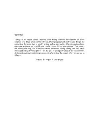 TESTING 
Testing is the major control measure used during software development. Its basic 
function is to detect errors in the software. During requirement analysis and design, the 
output is a document that is usually textual and no executable. After the coding phase, 
computer programs are available that can be executed for testing purpose. This implies 
that testing not only, has to uncover errors introduced during coding, but also errors 
introduced during previous phase. Thus the goal of testing is to uncover the requirements, 
design and coding errors in the programs. So after testing the outputs of my project are as 
follows: 
** Paste the outputs of your project 
 