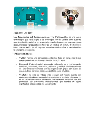 ¿QUE SON LAS TEC?
Las Tecnologías del Empoderamiento y la Participación, es una nueva
terminología que se le asigna a las tecnologías que se utilizan como sustento
para la cohesión social de un grupo determinado de personas, que comparten
ideas, intereses y propuestas en favor de un objetivo en común. Se le conoce
como una revolución social, cognitiva y creativa con la cual se le ha dado vida a
la emergente web social.
CARACTERISTICAS:
 Twitter: Permite una comunicación rápida y fluida en tiempo real lo que
puede generar un impacto exponencial de algún tema.
 Facebook: Es la red social más popular del mundo, en la cual se puede:
coordinar, almacenar, comunicar, planificar y trabajar colaborativamente
en una temática de interés con una organización grupal con niveles de
seguridad que permiten asaciones públicas como privadas.
 YouTube: El sitio de vídeos más popular del mundo cuenta con
centenares de vídeos apoyando los movimientos sociales y fomentando
la educación con videos instructivos de diferentes temáticas que son
generados por ciudadanos independientes que realizan un aporte
significativo a la sociedad del conocimiento
 