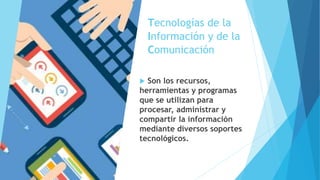 Tecnologías de la
Información y de la
Comunicación
 Son los recursos,
herramientas y programas
que se utilizan para
procesar, administrar y
compartir la información
mediante diversos soportes
tecnológicos.
 