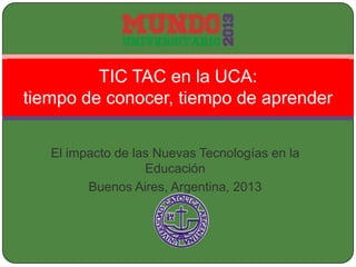El impacto de las Nuevas Tecnologías en la
Educación
Buenos Aires, Argentina, 2013
TIC TAC en la UCA:
tiempo de conocer, tiempo de aprender
 