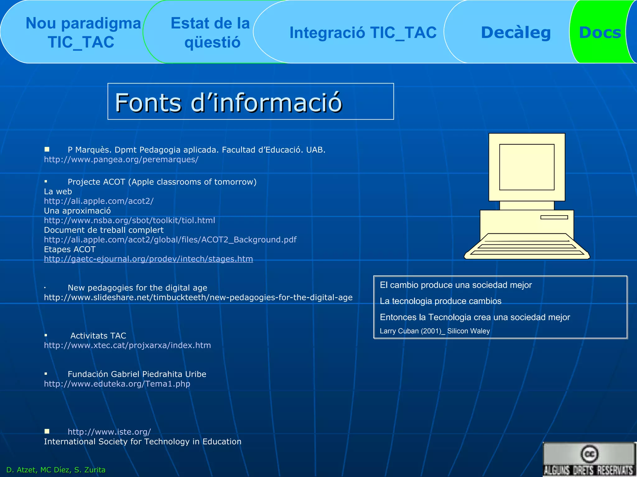 Nou paradigma TIC_TAC   Estat de la  qüestió Integració TIC_TAC  Decàleg Docs Fonts d’informació P Marquès. Dpmt Pedagogia aplicada. Facultad d’Educació. UAB. http:// www.pangea.org / peremarques / Projecte ACOT (Apple classrooms of tomorrow) La web http:// ali.apple.com /acot2/ Una aproximació http:// www.nsba.org / sbot / toolkit / tiol.html Document de treball complert http:// ali.apple.com /acot2/global/files/ACOT2_ Background.pdf Etapes ACOT http :// gaetc-ejournal.org / prodev / intech / stages.htm New pedagogies for the digital age http://www.slideshare.net/timbuckteeth/new-pedagogies-for-the-digital-age Activitats TAC  http:// www.xtec.cat / projxarxa / index.htm Fundación Gabriel Piedrahita Uribe http:// www.eduteka.org /Tema1. php http:// www.iste.org / International Society for Technology in Education El cambio produce una sociedad mejor La tecnologia produce cambios Entonces la Tecnologia crea una sociedad mejor Larry Cuban (2001)_ Silicon Waley D. Atzet, MC Díez, S. Zurita 