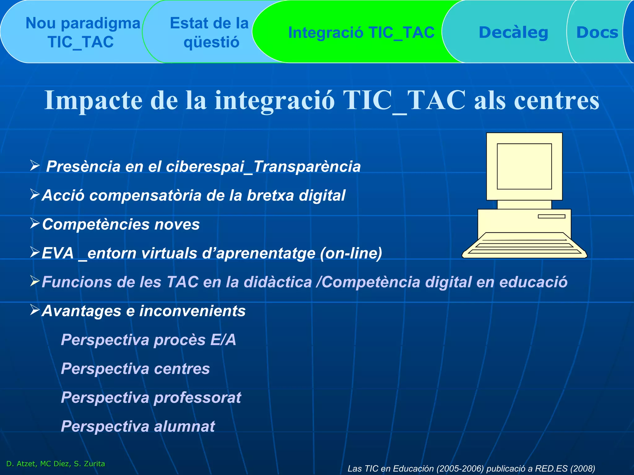 Nou paradigma TIC_TAC   Estat de la  qüestió Integració TIC_TAC  Decàleg Docs Impacte de la integració TIC_TAC als centres Presència en el ciberespai_Transparència  Acció compensatòria de la bretxa digital Competències noves EVA _entorn virtuals d’aprenentatge (on-line) Funcions  de les TAC en la  didàctica  / Competència  digital en  educació Avantages e inconvenients Perspectiva  procès  E/A   Perspectiva centres        Perspectiva  professorat Perspectiva  alumnat Las TIC en Educación (2005-2006) publicació a RED.ES (2008) D. Atzet, MC Díez, S. Zurita 