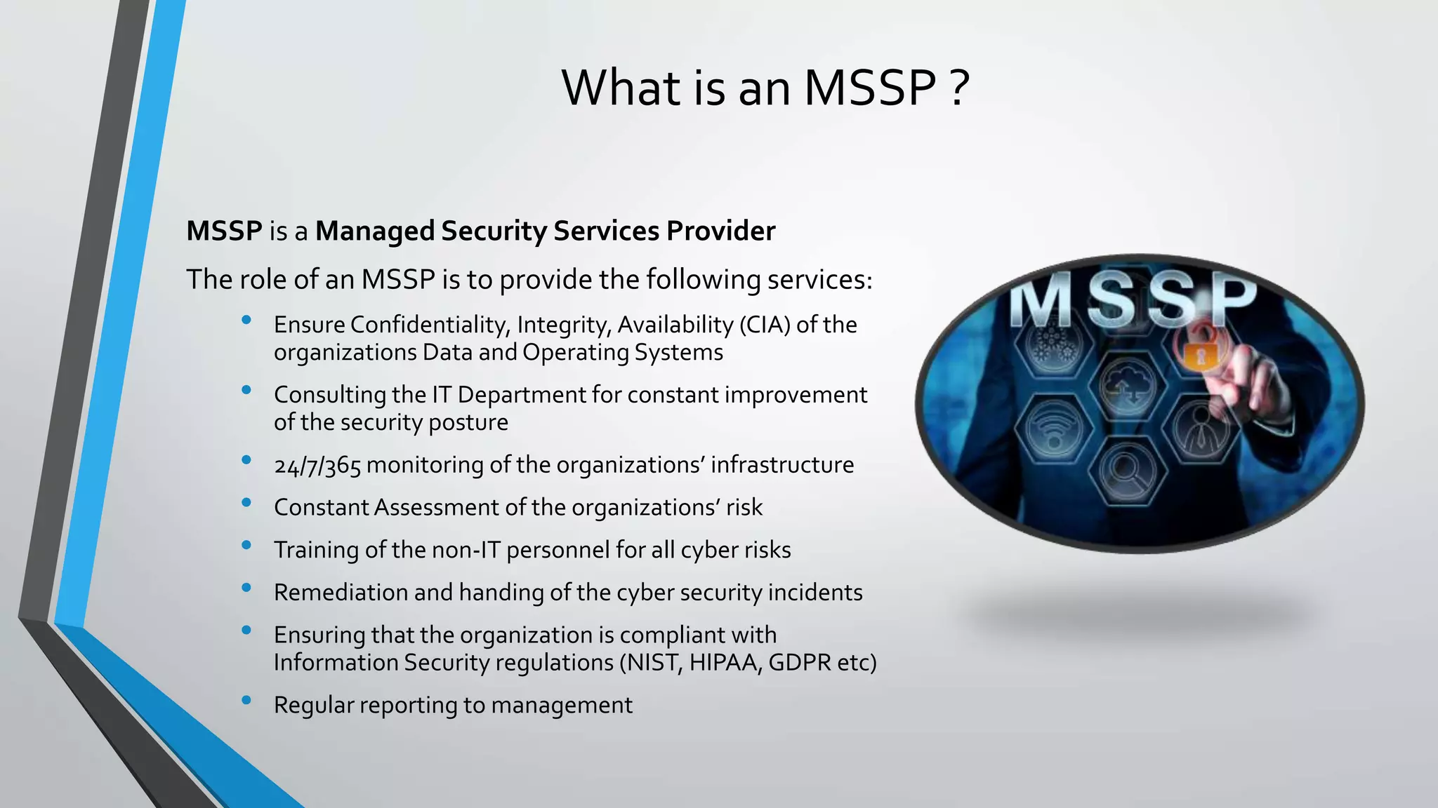 What is an MSSP ?
MSSP is a Managed Security Services Provider
The role of an MSSP is to provide the following services:
• Ensure Confidentiality, Integrity, Availability (CIA) of the
organizations Data and Operating Systems
• Consulting the IT Department for constant improvement
of the security posture
• 24/7/365 monitoring of the organizations’ infrastructure
• ConstantAssessment of the organizations’ risk
• Training of the non-IT personnel for all cyber risks
• Remediation and handing of the cyber security incidents
• Ensuring that the organization is compliant with
Information Security regulations (NIST, HIPAA,GDPR etc)
• Regular reporting to management
 