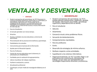 VENTAJAS Y DESVENTAJAS
• VENTAJAS
• Desde la perspectiva del aprendizaje, las TIC'S favorecen la
continua actividad intelectual y desarrollan la creatividad y el
aprendizaje cooperativo. Así mismo, mejoran las
competencias de expresión y creatividad y desarrolla
habilidades de búsqueda y selección de información.
También son un canal de fácil acceso a mucha información
de todo tipo.[6]
• Para los Estudiantes
• A menudo aprenden con menos tiempo.
• Atractivo.
• Acceso a múltiples recursos educativos y entornos de
aprendizaje.
• Personalización de los procesos de enseñanza y aprendizaje.
• Flexibilidad en los estudios.
• Instrumentos para el proceso de la información.
• Ayudas para la Educación Especial.
• Para los Profesores
• Fuente de recursos educativos para la docencia, la
orientación y la rehabilitación.
• Facilidades para la realización de agrupamientos.
• Liberan al profesor de trabajos repetitivos.
• Facilitan la evaluación y control.
• Actualización profesional.
• Constituyen un buen medio de investigación didáctica en el
aula.
• DESVENTAJAS
• Desde la perspectiva del aprendizaje, las TIC'S
pueden generar distracciones, dispersión, pérdida
de tiempo, Información poco fiable, aprendizaje
superficial y dependencia de los demás.
• Para el estudiante
• Adicción.
• Aislamiento.
• Cansancio visual y otros problemas físicos.
• Sensación de desbordamiento.
• Comportamientos reprobables.
• Para los profesores
• Estrés.
• Desarrollo de estrategias de mínimo esfuerzo.
• Desfases respecto a otras actividades.
• Supeditación a los sistemas informáticos.
• Organizacionalmente, las TIC 'S pueden llegar a ser
promotoras de la disminución de puestos de
trabajo, ya que estos son reemplazados por
tecnologías mayormente eficientes y económicas.
 