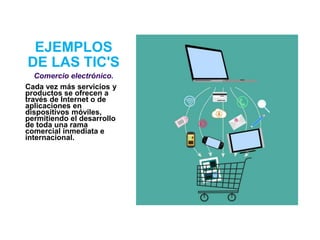 EJEMPLOS
DE LAS TIC'S
Comercio electrónico.
Cada vez más servicios y
productos se ofrecen a
través de Internet o de
aplicaciones en
dispositivos móviles,
permitiendo el desarrollo
de toda una rama
comercial inmediata e
internacional.
 