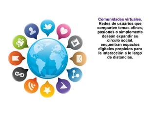 Comunidades virtuales.
Redes de usuarios que
comparten temas afines,
pasiones o simplemente
desean expandir su
círculo social,
encuentran espacios
digitales propicios para
la interacción a lo largo
de distancias.
 