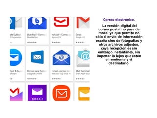 Correo electrónico.
La versión digital del
correo postal no pasa de
moda, ya que permite no
sólo el envío de información
escrita sino de fotografías y
otros archivos adjuntos,
cuya recepción es sin
embargo instantánea, sin
importar lo lejos que estén
el remitente y el
destinatario.
 