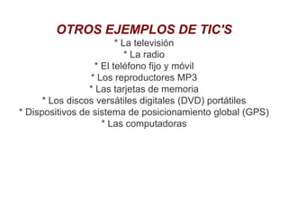 OTROS EJEMPLOS DE TIC'S
* La televisión
* La radio
* El teléfono fijo y móvil
* Los reproductores MP3
* Las tarjetas de memoria
* Los discos versátiles digitales (DVD) portátiles
* Dispositivos de sistema de posicionamiento global (GPS)
* Las computadoras
 
