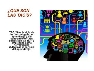 ¿QUE SON
LAS TAC'S?
TAC ' S es la sigla de
las “tecnologías del
aprendizaje y del
conocimiento”, las
cuales son las TIC ' S
empleadas como
herramientas
didácticas al servicio
del aprendizaje.
 