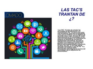 LAS TAC'S
TRANTAN DE
¿?
“Las TAC ' S tratan de orientar las
tecnologías de la información y la
comunicación (TIC ' S) hacia unos usos
más formativos, tanto para el estudiante
como para el profesor, con el objetivo de
aprender más y mejor. Se trata de incidir
especialmente en la metodología, en los
usos de la tecnología y no únicamente en
asegurar el dominio de una serie de
herramientas informáticas. Se trata en
definitiva de conocer y de explorar los
posibles usos didácticos que las TIC '
Stienen para el aprendizaje y la docencia.
Es decir, las TAC ' S van más allá de
aprender meramente a usar las TIC ' S y
apuestan por explorar estas
herramientas tecnológicas al servicio del
aprendizaje y de la adquisición de
conocimiento.”
 