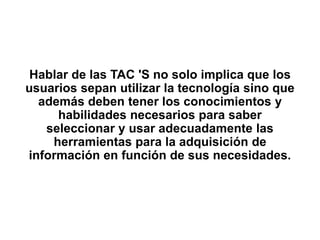 Hablar de las TAC 'S no solo implica que los
usuarios sepan utilizar la tecnología sino que
además deben tener los conocimientos y
habilidades necesarios para saber
seleccionar y usar adecuadamente las
herramientas para la adquisición de
información en función de sus necesidades.
 