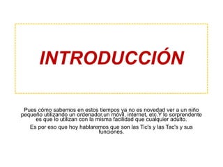 Pues cómo sabemos en estos tiempos ya no es novedad ver a un niño
pequeño utilizando un ordenador,un móvil, internet, etc.Y lo sorprendente
es que lo utilizan con la misma facilidad que cualquier adulto.
Es por eso que hoy hablaremos que son las Tic's y las Tac's y sus
funciones.
INTRODUCCIÓN
 