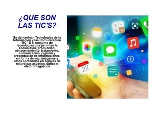 ¿QUE SON
LAS TIC'S?
Se denominan Tecnologías de la
Información y las Comunicación
TIC ' S al conjunto de
tecnologías que permiten la
adquisición, producción,
almacenamiento, tratamiento,
comunicación, registro y
presentación de informaciones,
en forma de voz, imágenes y
datos contenidos en señales de
naturaleza acústica, óptica o
electromagnética
 