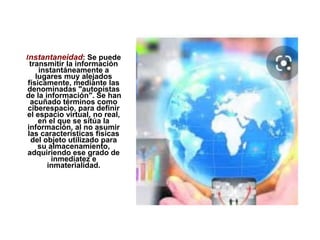 Instantaneidad: Se puede
transmitir la información
instantáneamente a
lugares muy alejados
físicamente, mediante las
denominadas "autopistas
de la información". Se han
acuñado términos como
ciberespacio, para definir
el espacio virtual, no real,
en el que se sitúa la
información, al no asumir
las características físicas
del objeto utilizado para
su almacenamiento,
adquiriendo ese grado de
inmediatez e
inmaterialidad.
 