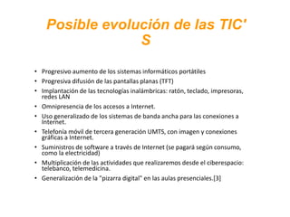Posible evolución de las TIC'
S
• Progresivo aumento de los sistemas informáticos portátiles
• Progresiva difusión de las pantallas planas (TFT)
• Implantación de las tecnologías inalámbricas: ratón, teclado, impresoras,
redes LAN
• Omnipresencia de los accesos a Internet.
• Uso generalizado de los sistemas de banda ancha para las conexiones a
Internet.
• Telefonía móvil de tercera generación UMTS, con imagen y conexiones
gráficas a Internet.
• Suministros de software a través de Internet (se pagará según consumo,
como la electricidad)
• Multiplicación de las actividades que realizaremos desde el ciberespacio:
telebanco, telemedicina.
• Generalización de la "pizarra digital" en las aulas presenciales.[3]
 