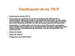 Clasificación de las TIC'S
• Clasificación de las TIC 'S
• Para pautar la clasificación de las tecnologías de información y
comunicación debemos conocer sus bases de desarrollo, ya que como
tal no existen una clasificación especifica, si no un desarrollo creciente,
para esto debemos entender los dos principios básicos de desarrollo:
• Informática: La informática es una ciencia de información automática,
todo aquello relacionado con el procesamiento de datos utilizando como
bases, medios conceptuales de hardware, uno de los ejemplos más
comunes son:
• Bases de datos
• Hojas de cálculo
• Programas de presentación
 