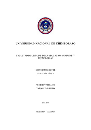 UNIVERSIDAD NACIONAL DE CHIMBORAZO
FACULTAD DE CIENCIAS DE LA EDUCACIÓN HUMANAS Y
TECNOLOGÍAS
SEGUNDO SEMESTRE
EDUCACIÓN BÁSICA
NOMBRE Y APELLIDO
TATIANA CARRASCO
2018-2019
RIOBAMBA –ECUADOR
 