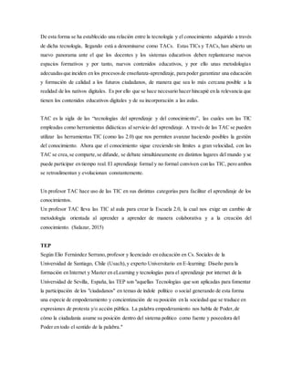 De esta forma se ha establecido una relación entre la tecnología y el conocimiento adquirido a través
de dicha tecnología, llegando está a denominarse como TACs. Estas TICs y TACs, han abierto un
nuevo panorama ante el que los docentes y los sistemas educativos deben replantearse nuevos
espacios formativos y por tanto, nuevos contenidos educativos, y por ello unas metodologías
adecuadasque inciden en los procesosde enseñanza-aprendizaje, para poder garantizar una educación
y formación de calidad a los futuros ciudadanos, de manera que sea lo más cercana posible a la
realidad de los nativos digitales. Es por ello que se hace necesario hacer hincapié en la relevancia que
tienen los contenidos educativos digitales y de su incorporación a las aulas.
TAC es la sigla de las “tecnologías del aprendizaje y del conocimiento”, las cuales son las TIC
empleadas como herramientas didácticas al servicio del aprendizaje. A través de las TAC se pueden
utilizar las herramientas TIC (como las 2.0) que nos permiten avanzar haciendo posibles la gestión
del conocimiento. Ahora que el conocimiento sigue creciendo sin límites a gran velocidad, con las
TAC se crea,se comparte,se difunde, se debate simultáneamente en distintos lugares del mundo y se
puede participar en tiempo real. El aprendizaje formal y no formal conviven con las TIC, pero ambos
se retroalimentan y evolucionan constantemente.
Un profesor TAC hace uso de las TIC en sus distintas categorías para facilitar el aprendizaje de los
conocimientos.
Un profesor TAC lleva las TIC al aula para crear la Escuela 2.0, la cual nos exige un cambio de
metodología orientada al aprender a aprender de manera colaborativa y a la creación del
conocimiento. (Salazar, 2015)
TEP
Según Elio Fernández Serrano, profesor y licenciado en educación en Cs. Sociales de la
Universidad de Santiago, Chile (Usach),y experto Universitario en E-learning: Diseño para la
formación en Internet y Master en eLearning y tecnologías para el aprendizaje por internet de la
Universidad de Sevilla, España, las TEP son "aquellas Tecnologías que son aplicadas para fomentar
la participación de los "ciudadanos" en temas de índole político o social generando de esta forma
una especie de empoderamiento y concientización de su posición en la sociedad que se traduce en
expresiones de protesta y/o acción pública. La palabra empoderamiento nos habla de Poder,de
cómo la ciudadanía asume su posición dentro del sistema político como fuente y poseedora del
Poder en todo el sentido de la palabra."
 