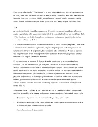 En el ámbito educativo las TEP son entonces un arma muy eficiente para expresar nuestros puntos
de vista y sobre todo, hacer conciencia social. Gracias a ellos, numerosas violaciones a los derechos
humanos, situaciones personales difíciles, campañas para la solidad mundial y otras acciones de
interés mundial han trascendido gracias a la grandeza de la tecnología hoy día. (Serrano, 2018)
TIP
La participación es la capacidad para expresardecisiones que sean reconocidas por el entorno
social, y que afectan a la vida propia y/o a la vida de la comunidad en la que uno vive (Roger Hart,
1993). Asimismo, esta definición puede ser ampliada con matices como la participación social,
comunitaria, política o ciudadana.
Las diferentes administraciones, independientemente de los países y de su color político, empezaron
a establecer diversas fórmulas, reglamentos y órganos de participación ciudadana generados en
función de los intereses de las personas, las asociaciones o las comunidades. A nadie se le escapa
que esa participación estaba basada principalmente en función de entornos geográficos, temáticas
concretas y con un gran componente presencial.
Es precisamente en un momento de baja participación tradicional, pero con una ciudadanía
motivada y con una administración que trabaja por cumplir con la Declaración de Gobierno
Abierto, cuando el uso de Internet y las nuevas tecnologías irrumpen. Estas consiguen que los tres
pilares o principios de este nuevo paradigma y modelo de relación – la participación (individual o
colectiva), la transparencia y la colaboración – alcancen mayor eficacia e inmediatez en sus
procesos. De igual modo, la tecnología ayuda a alcanzar los objetivos en los cinco niveles que ha
definido y desarrollado la International Association of Public Participation (IAP2) en un
estudio: informar, consultar, involucrar, colaborar y empoderar.Nuevamente la tecnología es el
medio, no el fin.
Una publicación de Telefónica de 2013 acerca de las TIC en el Gobierno abierto: Transparencia,
participación y colaboración expone las áreas más relevantes en las que la tecnología puede ayudar:
 Herramientas de participación. Escucha activa: blogs, wikis, redes sociales…
 Herramientas de distribución de evento, difundir los debates que se llevan a cabo en el seno de
las Administraciones Públicas de forma accesible
 Nuevas herramientas de colaboración
 