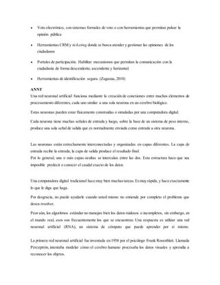  Voto electrónico, con sistemas formales de voto o con herramientas que permitan pulsar la
opinión pública
 Herramientas CRM y ticketing donde se busca atender y gestionar las opiniones de los
ciudadanos
 Portales de participación. Habilitar mecanismos que permitan la comunicación con la
ciudadanía de forma descendente,ascendente y horizontal.
 Herramientas de identificación segura. (Zugazua, 2018)
ANNT
Una red neuronal artificial funciona mediante la creación de conexiones entre muchos elementos de
procesamiento diferentes, cada uno similar a una sola neurona en un cerebro biológico.
Estas neuronas pueden estar físicamente construidas o simuladas por una computadora digital.
Cada neurona tiene muchas señales de entrada y luego, sobre la base de un sistema de peso interno,
produce una sola señal de salida que es normalmente enviada como entrada a otra neurona.
Las neuronas están estrechamente interconectadas y organizadas en capas diferentes. La capa de
entrada recibe la entrada, la capa de salida produce el resultado final.
Por lo general, una o más capas ocultas se intercalan entre las dos. Esta estructura hace que sea
imposible predecir o conocer el caudal exacto de los datos
Una computadora digital tradicional hace muy bien muchastareas.Esmuy rápida, y hace exactamente
lo que le diga que haga.
Por desgracia, no puede ayudarle cuando usted mismo no entiende por completo el problema que
desea resolver.
Peor aún, los algoritmos estándar no manejan bien los datos ruidosos o incompletos, sin embargo, en
el mundo real, esos son frecuentemente los que se encuentran. Una respuesta es utilizar una red
neuronal artificial (RNA), un sistema de cómputo que puede aprender por sí mismo.
La primera red neuronal artificial fue inventada en 1958 por el psicólogo Frank Rosenblatt. Llamada
Perceptrón, intentaba modelar cómo el cerebro humano procesaba los datos visuales y aprendía a
reconocer los objetos.
 