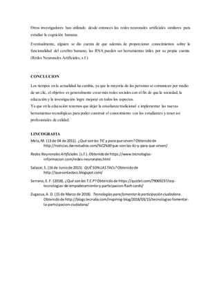Otros investigadores han utilizado desde entonces las redes neuronales artificiales similares para
estudiar la cognición humana.
Eventualmente, alguien se dio cuenta de que además de proporcionar conocimientos sobre la
funcionalidad del cerebro humano, las RNA pueden ser herramientas útiles por su propia cuenta.
(Redes Neuronales Artificiales, s.f.)
CONCLUCION
Los tiempos en la actualidad ha cambia, ya que la mayoría de las personas se comunican por medio
de un clic, el objetivo es generalmente crear más redes sociales con el fin de que la sociedad, la
educación y la investigación logre mejorar en todos los aspectos.
Ya que en la educación tenemos que dejar la enseñanza tradicional e implementar las nuevas
herramientas tecnológicas para poder construir el conocimiento con los estudiantes y tener así
profesionales de calidad.
LINCOGRAFIA
Mela,M. (13 de 04 de 2011). ¿Qué son las TIC y para quesirven? Obtenidode
http://noticias.iberestudios.com/%C2%BFque-son-las-tic-y-para-que-sirven/
Redes NeuronalesArtificiales.(s.f.).Obtenidode https://www.tecnologias-
informacion.com/redes-neuronales.html
Salazar,S. (16 de Juniode 2015). QUÉ SON LASTACs? Obtenidode
http://quesonlastacs.blogspot.com/
Serrano,E. F. (2018). ¿Qué son las T.E.P? Obtenidode https://quizlet.com/79069237/tep-
tecnologias-de-empoderamiento-y-participacion-flash-cards/
Zugazua,A. D. (15 de Marzo de 2018). Tecnologíaspara fomentarla participación ciudadana.
Obtenidode http://blogs.tecnalia.com/inspiring-blog/2018/03/15/tecnologias-fomentar-
la-participacion-ciudadana/
 