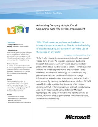 Windows Azure
Customer Solution Case Study
Advertising Company Adopts Cloud
Computing, Gets 400 Percent Improvement
Overview
Country or Region: Israel
Industry: Media and entertainment
Customer Profile
Based in Israel and with offices in Europe
and the United States, TicTacTi offers
technology for monetizing games and
videos by providing interactive solutions
for in-game and in-video advertising.
Business Situation
To scale to meet customer demand for
its easy-to-apply advertising solutions for
games and videos, TicTacTi needed to
implement its technology on a reliable
and full-service cloud computing
platform.
Solution
The company implemented its
technology on the Windows Azure
platform, taking advantage of its
scalability, redundancy, flexibility, and
compatibility with the TicTacTi
development environment.
Benefits
 Shortened time-to-market
 Improved product performance
 Reduced IT workload
 Eliminated infrastructure investments
“With Windows Azure, we have avoided costs in
infrastructures andoperations. Thanks to the flexibility
of cloud computing, our customers can make use of
the service on any scale.”
Nir Hagshury, Chief Technical Officer, TicTacTi
TicTacTi offers interactive advertising solutions for games and
videos. Its T3 Overlay Ad Insertion application, built using
Microsoft technology, seamlessly inserts advertisements by
placing them above a video source or stream. To meet customer
demand for increased performance and scalability, TicTacTi
needed to implement its technology on a cloud computing
platform that included hardware infrastructure, storage
infrastructure, a development environment, and an application
environment. By choosing the Windows Azure platform, TicTacTi
was able to make available its entire range of services on
demand, with full system management and built-in redundancy.
Also, its developers could work with familiar Microsoft
technologies. The company now benefits from faster time-to-
market, improved product performance, reduced IT workload,
and enormous cost savings.
 