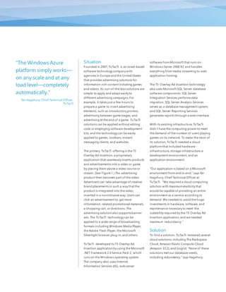 Situation
Founded in 2007, TicTacTi is an Israel-based
software technology company with
agencies in Europe and the United States
that provides advertising solutions for
information-rich content including games
and videos. Its out-of-the-box solutions are
simple to apply and adapt easily to
different advertising campaigns.For
example, it takes just a few hours to
prepare a game to insert advertising
elements, such as introductory promos,
advertising between game stages, and
advertising at the end of a game. TicTacTi
solutions can be applied without editing
code or employing software development
kits, and the technology can be easily
applied to games, toolbars, instant
messaging clients, and websites.
The primary TicTacTi offering is the T3
Overlay Ad Insertion, a proprietary
application that seamlessly inserts products
and advertisements into a video or game
by placing them above a video source or
stream. (See Figure 1.) The advertising
product then becomes part of the video.
Advertisers can take advantage of creative
brand placements in such a way that the
product is integrated into the video,
inserted in a nonintrusive way. Users can
click an advertisement to get more
information, related promotional materials,
a shopping cart, or directions. The
advertising solution also supportsbanner
ads. The TicTacTi technology can be
applied to a wide range of broadcasting
formats including Windows Media Player,
the Adobe Flash Player, the Microsoft
Silverlight browser plug-in,and others.
TicTacTi developed its T3 Overlay Ad
Insertion application by using the Microsoft
.NET Framework 2.0 Service Pack 2, which
runs on the Windows operating system.
The company also uses Internet
Information Services (IIS), web server
software fromMicrosoft that runs on
Windows Server 2008 R2 and handles
everything from media streaming to web
application hosting.
The T3 Overlay Ad Insertion technology
also uses Microsoft SQL Server database
software components: SQL Server
Integration Services performs data
migration, SQL Server Analysis Services
serves as a database management system,
and SQL Server Reporting Services
generates reports through a web interface.
With its existing infrastructure, TicTacTi
didn’t have the computing power to meet
the demand of the number of users playing
games on its network. To make the most of
its solution,TicTacTi needed a cloud
platformthat included hardware
infrastructure,storage infrastructure,a
development environment, and an
application environment.
“Our application is based on a Microsoft
environment from end to end,” says Nir
Hagshury, Chief Technical Officer at
TicTacTi. “We required a cloud computing
solution with maximumelasticity that
would be capable of providing an entire
environment as a service according to
demand. We needed to avoid the huge
investments in hardware, software, and
maintenance necessary to meet the
scalability required by the T3 Overlay Ad
Insertion application, and we needed
maximum redundancy."
Solution
To find a solution, TicTacTi reviewed several
cloud solutions,including The Rackspace
Cloud, Amazon Elastic Compute Cloud
(Amazon EC2), and Gogrid. “None of these
solutions met our database needs,
including redundancy,” says Hagshury.
“The Windows Azure
platform simply works—
on any scale and at any
load level—completely
automatically."
Nir Hagshury, Chief Technical Officer,
TicTacTi
 