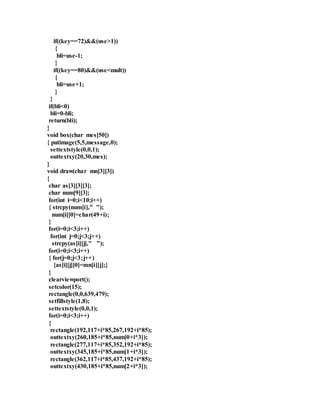 if((key==72)&&(use>1)) 
{ 
bli=use-1; 
} 
if((key==80)&&(use<mult)) 
{ 
bli=use+1; 
} 
} 
if(bli<0) 
bli=0-bli; 
return(bli); 
} 
void box(char mes[50]) 
{ putimage(5,5,message,0); 
settextstyle(0,0,1); 
outtextxy(20,30,mes); 
} 
void draw(char mn[3][3]) 
{ 
char as[3][3][3]; 
char num[9][3]; 
for(int i=0;i<10;i++) 
{ strcpy(num[i]," "); 
num[i][0]=char(49+i); 
} 
for(i=0;i<3;i++) 
for(int j=0;j<3;j++) 
strcpy(as[i][j]," "); 
for(i=0;i<3;i++) 
{ for(j=0;j<3;j++) 
{as[i][j][0]=mn[i][j];} 
} 
clearviewport(); 
setcolor(15); 
rectangle(0,0,639,479); 
setfillstyle(1,8); 
settextstyle(0,0,1); 
for(i=0;i<3;i++) 
{ 
rectangle(192,117+i*85,267,192+i*85); 
outtextxy(260,185+i*85,num[0+i*3]); 
rectangle(277,117+i*85,352,192+i*85); 
outtextxy(345,185+i*85,num[1+i*3]); 
rectangle(362,117+i*85,437,192+i*85); 
outtextxy(430,185+i*85,num[2+i*3]); 
 