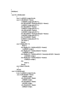 { 
switch(use) 
{ 
case 0:{ switch(count) 
{ 
case 1: col[2][2]=comps;break; 
case 2: {if(col[1][1]==hums) 
{col[0][0]=comps;play[0]=1;} 
else if((col[2][0]==hums)||(col[2][1]==hums)) 
{col[0][2]=comps;play[1]=1;} 
else if((col[0][1]==hums)) 
{col[0][2]=comps;play[3]=1;} 
else if((col[1][0]==hums)) 
{col[2][0]=comps;play[4]=1;} 
else if((col[0][2]==hums)||(col[1][2]==hums)) 
{col[2][0]=comps;play[2]=1;} 
else if (col[0][0]==hums) 
{col[0][2]=comps;play[3]=1;} 
else dont=1; 
}break; 
case 3:{if(play[0]==1) 
dont=1; 
else if((play[1]==1)&&(col[1][2]==hums)) 
{col[0][0]=comps;} 
else if((play[2]==1)&&(col[2][1]==hums)) 
{col[0][0]=comps;} 
else if((play[3]==1)&&((col[2][1]==hums)||(col[1][2]==hums))) 
{col[2][0]=comps;} 
else if((play[4]==1)&&(col[2][1]==hums)) 
{col[0][2]=comps;} 
else 
dont=1; 
}break; 
case 4:dont=1;break; 
} 
}break; 
case 1:{switch(count) 
{ case 1:col[0][1]=comps;break; 
case 2:{if(col[2][0]==hums) 
col[0][0]=comps; 
else if(col[1][0]==hums) 
col[0][0]=comps; 
else if(col[0][2]==hums) 
col[1][0]=comps; 
else if(col[1][2]==hums) 
col[0][2]=comps; 
 